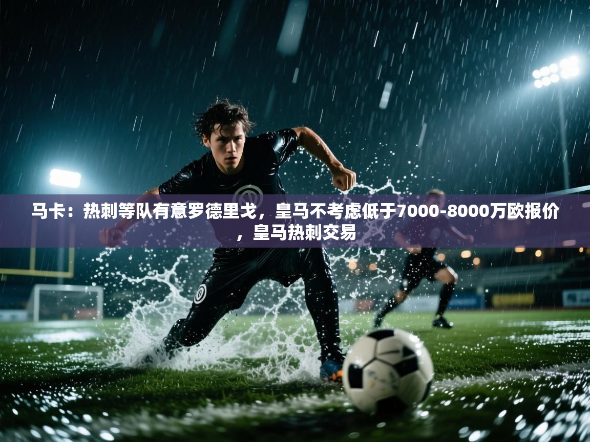 马卡：热刺等队有意罗德里戈，皇马不考虑低于7000-8000万欧报价，皇马热刺交易